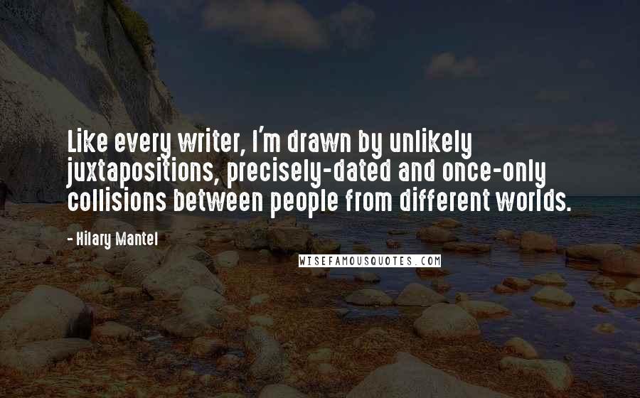 Hilary Mantel Quotes: Like every writer, I'm drawn by unlikely juxtapositions, precisely-dated and once-only collisions between people from different worlds.