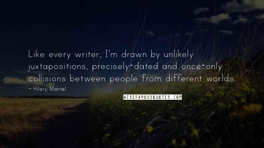 Hilary Mantel Quotes: Like every writer, I'm drawn by unlikely juxtapositions, precisely-dated and once-only collisions between people from different worlds.