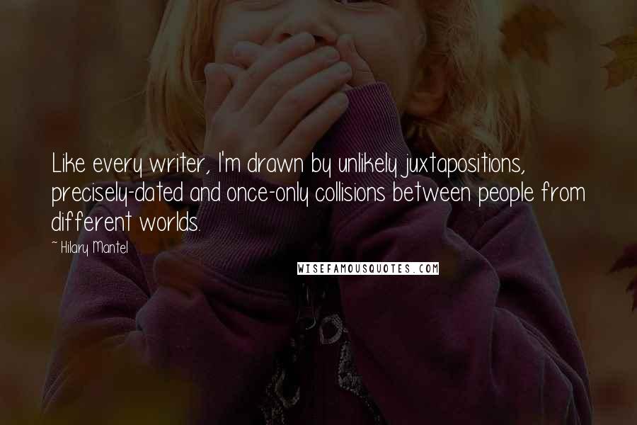 Hilary Mantel Quotes: Like every writer, I'm drawn by unlikely juxtapositions, precisely-dated and once-only collisions between people from different worlds.