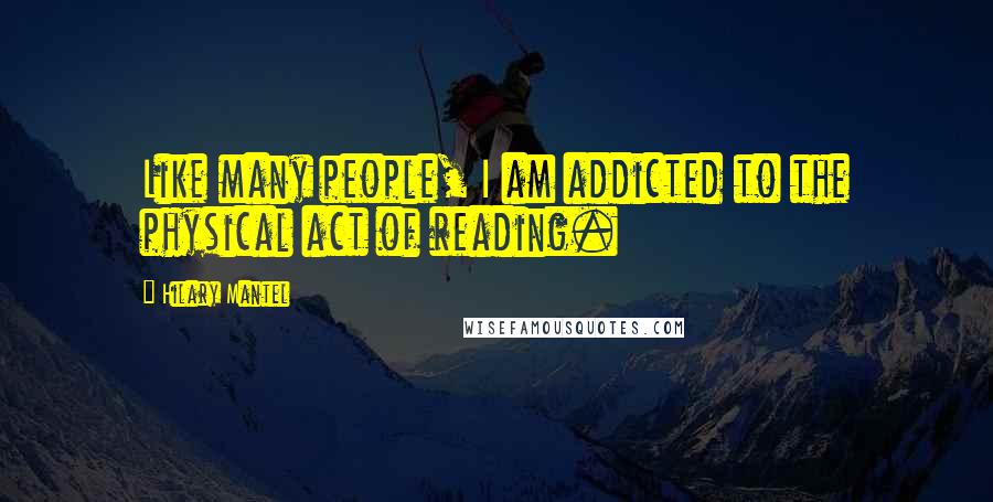 Hilary Mantel Quotes: Like many people, I am addicted to the physical act of reading.