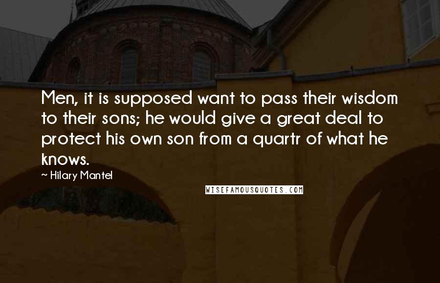 Hilary Mantel Quotes: Men, it is supposed want to pass their wisdom to their sons; he would give a great deal to protect his own son from a quartr of what he knows.