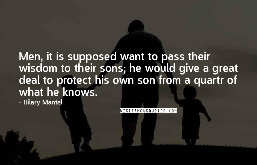 Hilary Mantel Quotes: Men, it is supposed want to pass their wisdom to their sons; he would give a great deal to protect his own son from a quartr of what he knows.