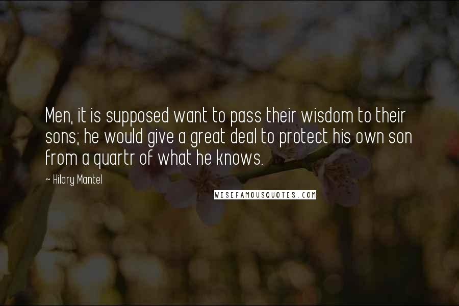 Hilary Mantel Quotes: Men, it is supposed want to pass their wisdom to their sons; he would give a great deal to protect his own son from a quartr of what he knows.