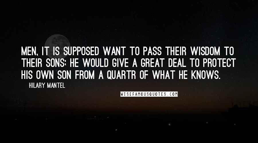 Hilary Mantel Quotes: Men, it is supposed want to pass their wisdom to their sons; he would give a great deal to protect his own son from a quartr of what he knows.