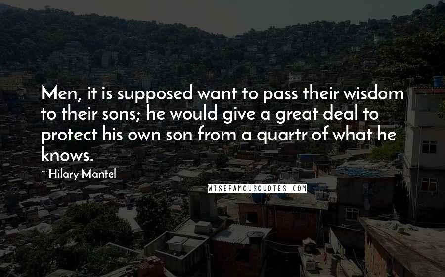 Hilary Mantel Quotes: Men, it is supposed want to pass their wisdom to their sons; he would give a great deal to protect his own son from a quartr of what he knows.