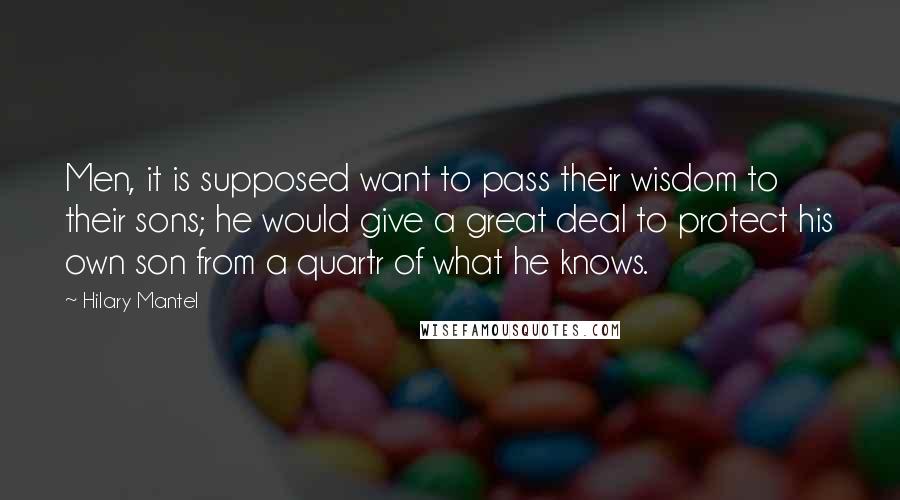 Hilary Mantel Quotes: Men, it is supposed want to pass their wisdom to their sons; he would give a great deal to protect his own son from a quartr of what he knows.