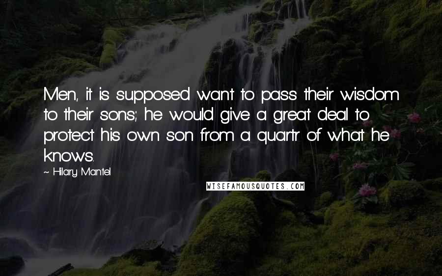 Hilary Mantel Quotes: Men, it is supposed want to pass their wisdom to their sons; he would give a great deal to protect his own son from a quartr of what he knows.