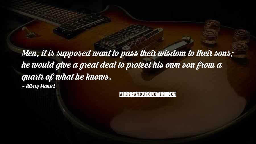 Hilary Mantel Quotes: Men, it is supposed want to pass their wisdom to their sons; he would give a great deal to protect his own son from a quartr of what he knows.