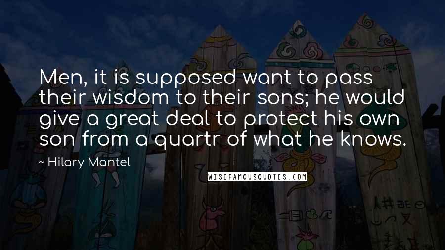 Hilary Mantel Quotes: Men, it is supposed want to pass their wisdom to their sons; he would give a great deal to protect his own son from a quartr of what he knows.