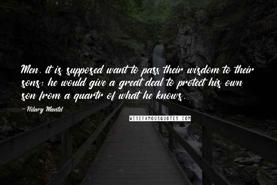 Hilary Mantel Quotes: Men, it is supposed want to pass their wisdom to their sons; he would give a great deal to protect his own son from a quartr of what he knows.