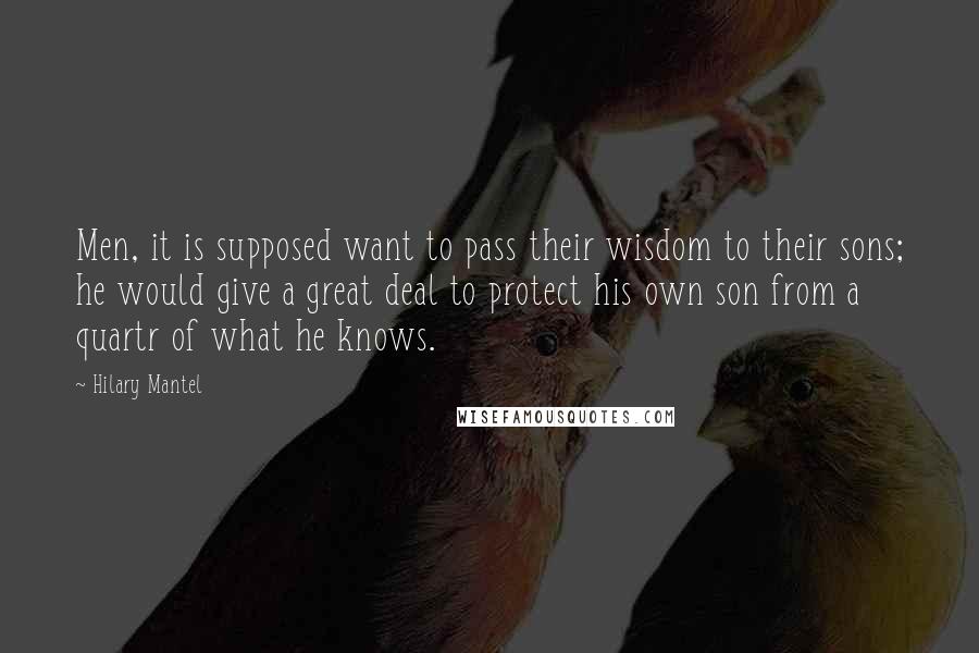 Hilary Mantel Quotes: Men, it is supposed want to pass their wisdom to their sons; he would give a great deal to protect his own son from a quartr of what he knows.