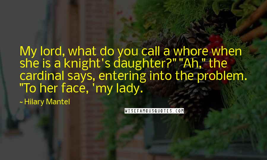 Hilary Mantel Quotes: My lord, what do you call a whore when she is a knight's daughter?" "Ah," the cardinal says, entering into the problem. "To her face, 'my lady.