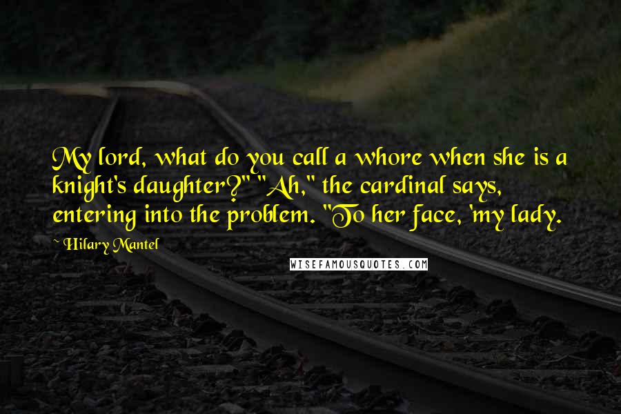 Hilary Mantel Quotes: My lord, what do you call a whore when she is a knight's daughter?" "Ah," the cardinal says, entering into the problem. "To her face, 'my lady.