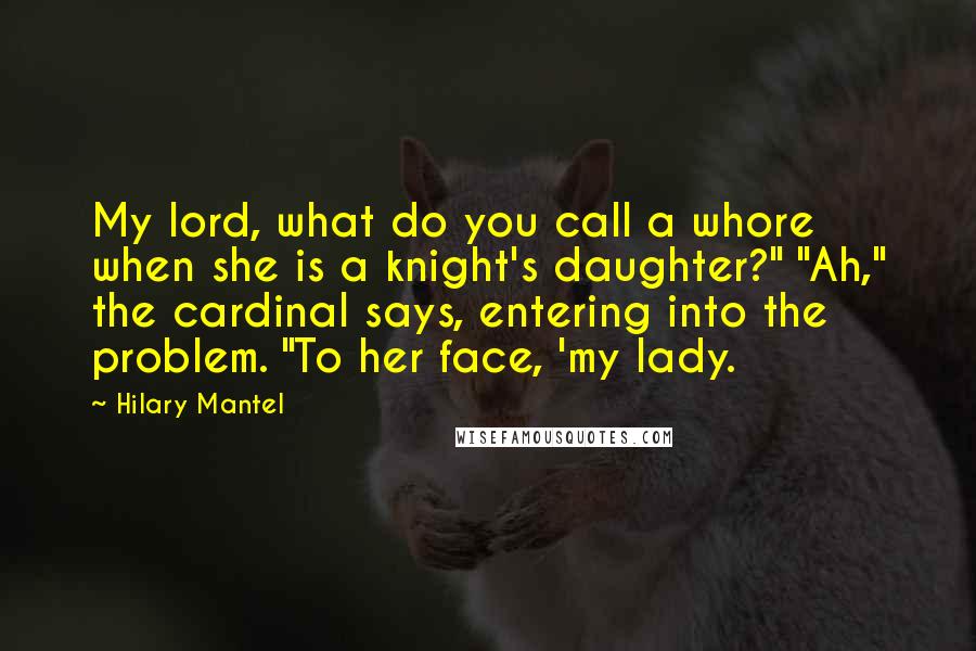 Hilary Mantel Quotes: My lord, what do you call a whore when she is a knight's daughter?" "Ah," the cardinal says, entering into the problem. "To her face, 'my lady.