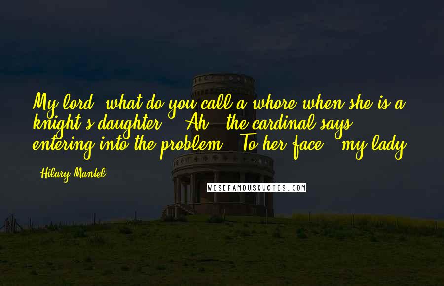 Hilary Mantel Quotes: My lord, what do you call a whore when she is a knight's daughter?" "Ah," the cardinal says, entering into the problem. "To her face, 'my lady.