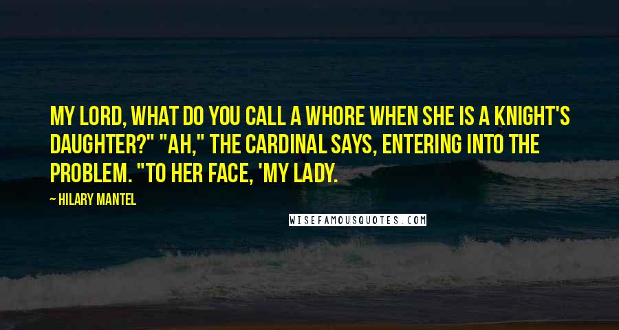 Hilary Mantel Quotes: My lord, what do you call a whore when she is a knight's daughter?" "Ah," the cardinal says, entering into the problem. "To her face, 'my lady.