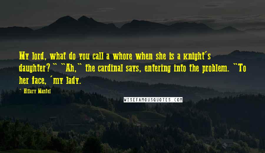 Hilary Mantel Quotes: My lord, what do you call a whore when she is a knight's daughter?" "Ah," the cardinal says, entering into the problem. "To her face, 'my lady.