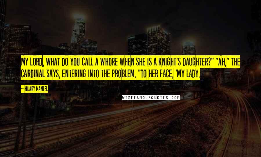 Hilary Mantel Quotes: My lord, what do you call a whore when she is a knight's daughter?" "Ah," the cardinal says, entering into the problem. "To her face, 'my lady.