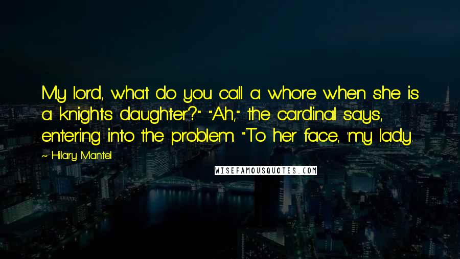 Hilary Mantel Quotes: My lord, what do you call a whore when she is a knight's daughter?" "Ah," the cardinal says, entering into the problem. "To her face, 'my lady.