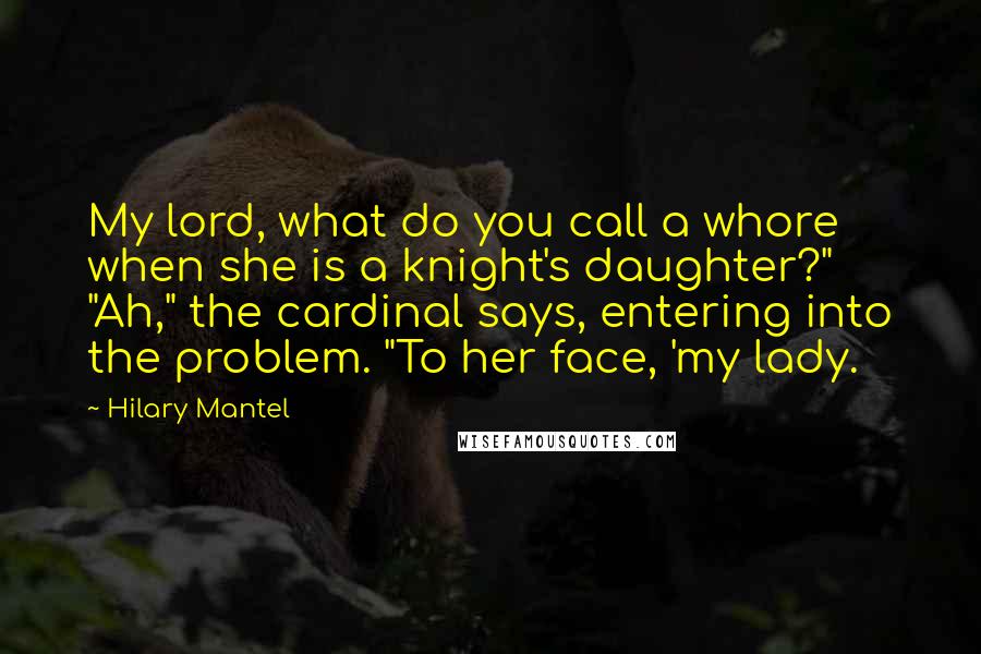Hilary Mantel Quotes: My lord, what do you call a whore when she is a knight's daughter?" "Ah," the cardinal says, entering into the problem. "To her face, 'my lady.