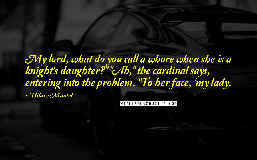Hilary Mantel Quotes: My lord, what do you call a whore when she is a knight's daughter?" "Ah," the cardinal says, entering into the problem. "To her face, 'my lady.