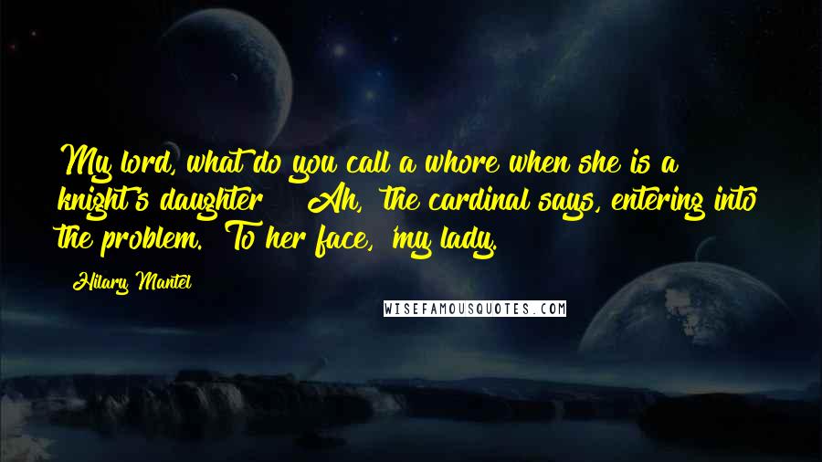 Hilary Mantel Quotes: My lord, what do you call a whore when she is a knight's daughter?" "Ah," the cardinal says, entering into the problem. "To her face, 'my lady.