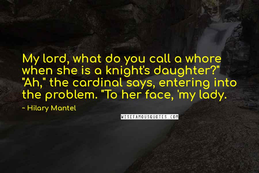 Hilary Mantel Quotes: My lord, what do you call a whore when she is a knight's daughter?" "Ah," the cardinal says, entering into the problem. "To her face, 'my lady.