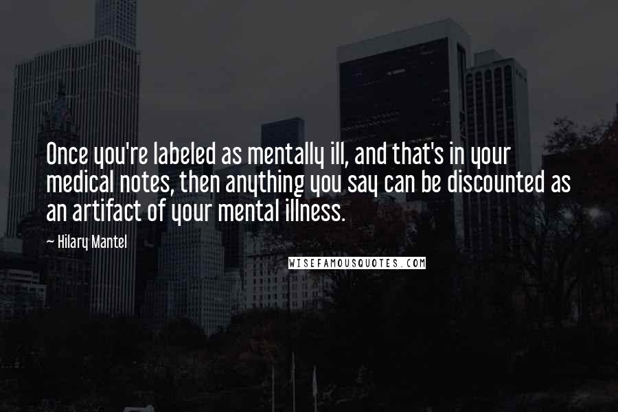 Hilary Mantel Quotes: Once you're labeled as mentally ill, and that's in your medical notes, then anything you say can be discounted as an artifact of your mental illness.