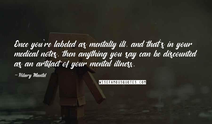 Hilary Mantel Quotes: Once you're labeled as mentally ill, and that's in your medical notes, then anything you say can be discounted as an artifact of your mental illness.