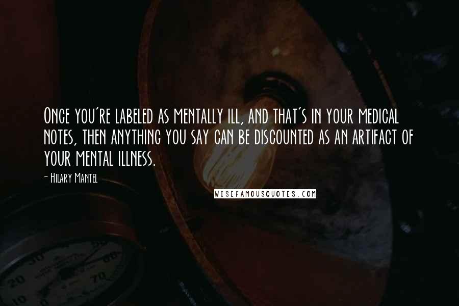 Hilary Mantel Quotes: Once you're labeled as mentally ill, and that's in your medical notes, then anything you say can be discounted as an artifact of your mental illness.