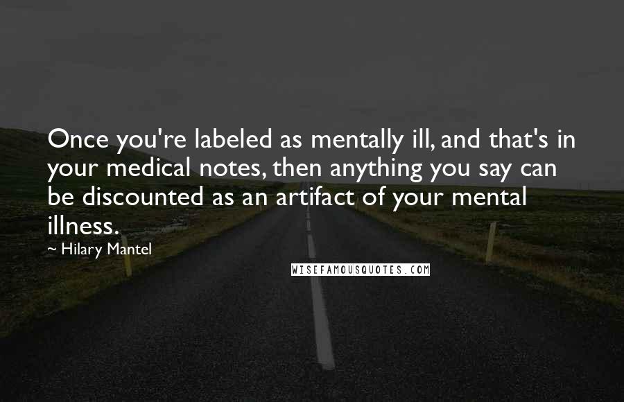 Hilary Mantel Quotes: Once you're labeled as mentally ill, and that's in your medical notes, then anything you say can be discounted as an artifact of your mental illness.