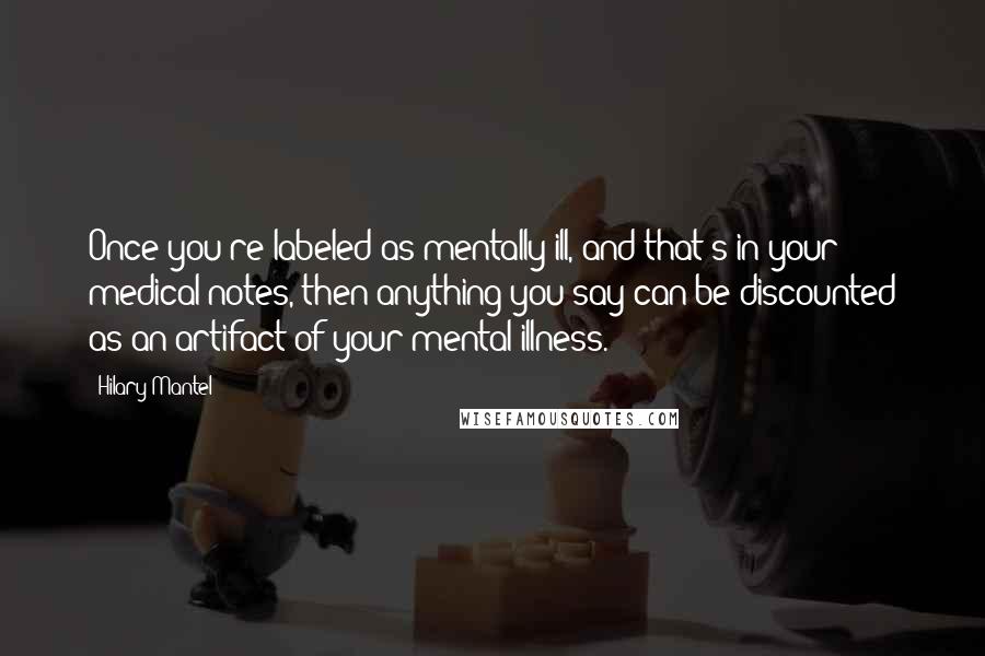 Hilary Mantel Quotes: Once you're labeled as mentally ill, and that's in your medical notes, then anything you say can be discounted as an artifact of your mental illness.