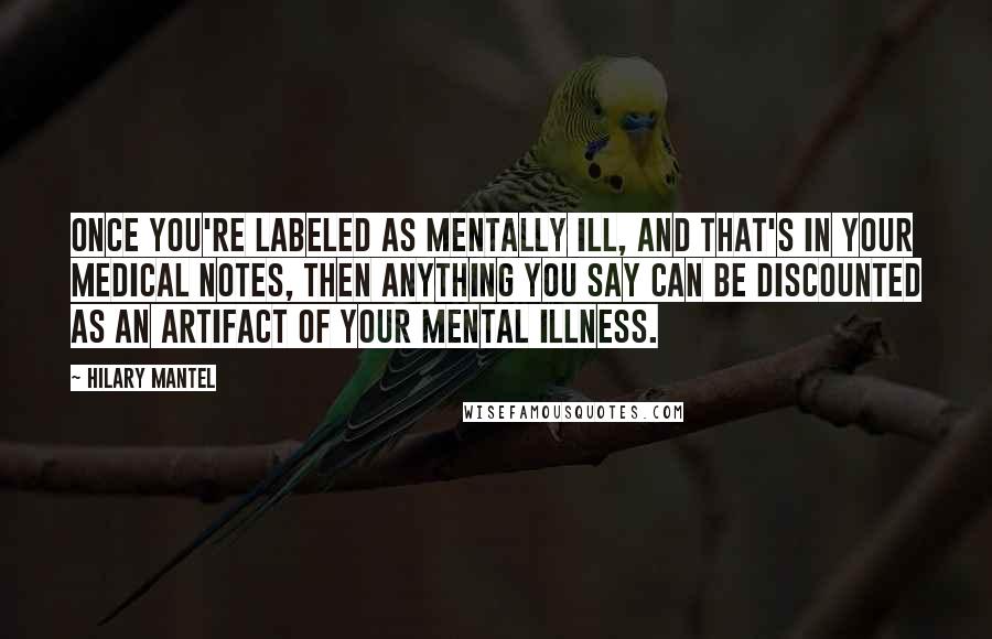 Hilary Mantel Quotes: Once you're labeled as mentally ill, and that's in your medical notes, then anything you say can be discounted as an artifact of your mental illness.