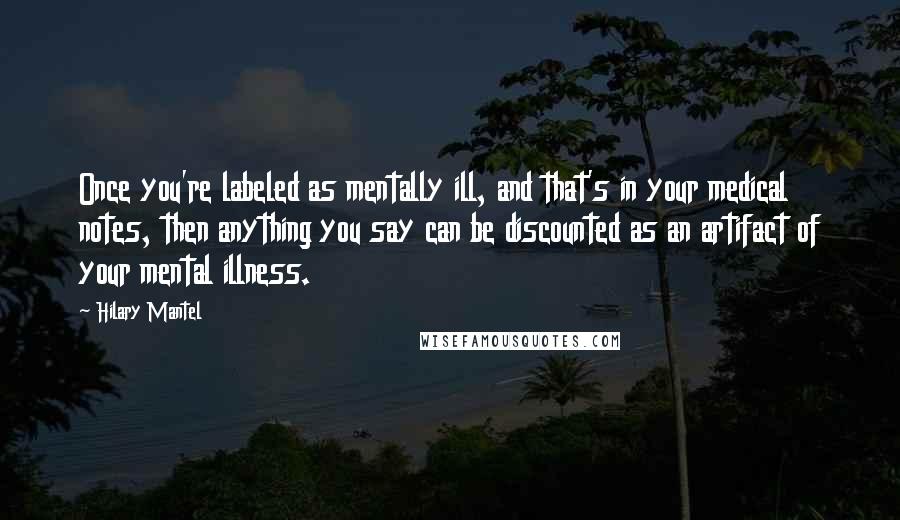 Hilary Mantel Quotes: Once you're labeled as mentally ill, and that's in your medical notes, then anything you say can be discounted as an artifact of your mental illness.