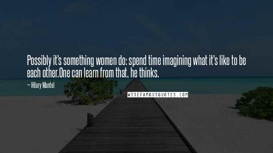 Hilary Mantel Quotes: Possibly it's something women do: spend time imagining what it's like to be each other.One can learn from that, he thinks.