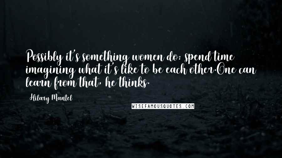 Hilary Mantel Quotes: Possibly it's something women do: spend time imagining what it's like to be each other.One can learn from that, he thinks.