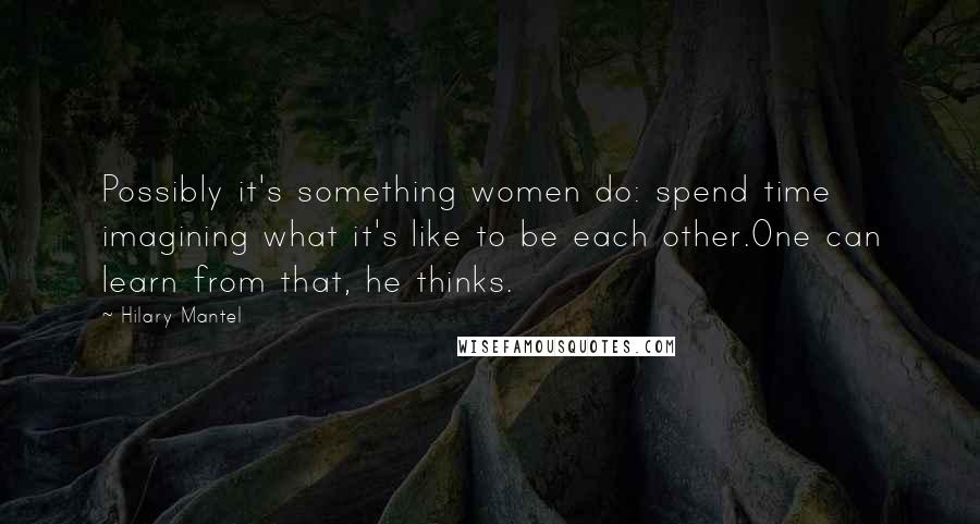 Hilary Mantel Quotes: Possibly it's something women do: spend time imagining what it's like to be each other.One can learn from that, he thinks.