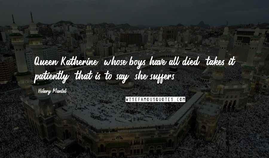 Hilary Mantel Quotes: Queen Katherine, whose boys have all died, takes it patiently: that is to say, she suffers.