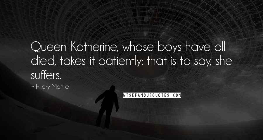 Hilary Mantel Quotes: Queen Katherine, whose boys have all died, takes it patiently: that is to say, she suffers.