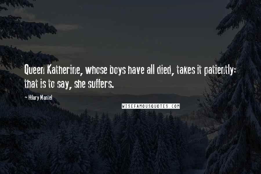 Hilary Mantel Quotes: Queen Katherine, whose boys have all died, takes it patiently: that is to say, she suffers.