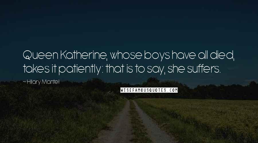 Hilary Mantel Quotes: Queen Katherine, whose boys have all died, takes it patiently: that is to say, she suffers.