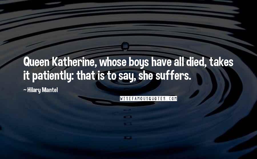 Hilary Mantel Quotes: Queen Katherine, whose boys have all died, takes it patiently: that is to say, she suffers.