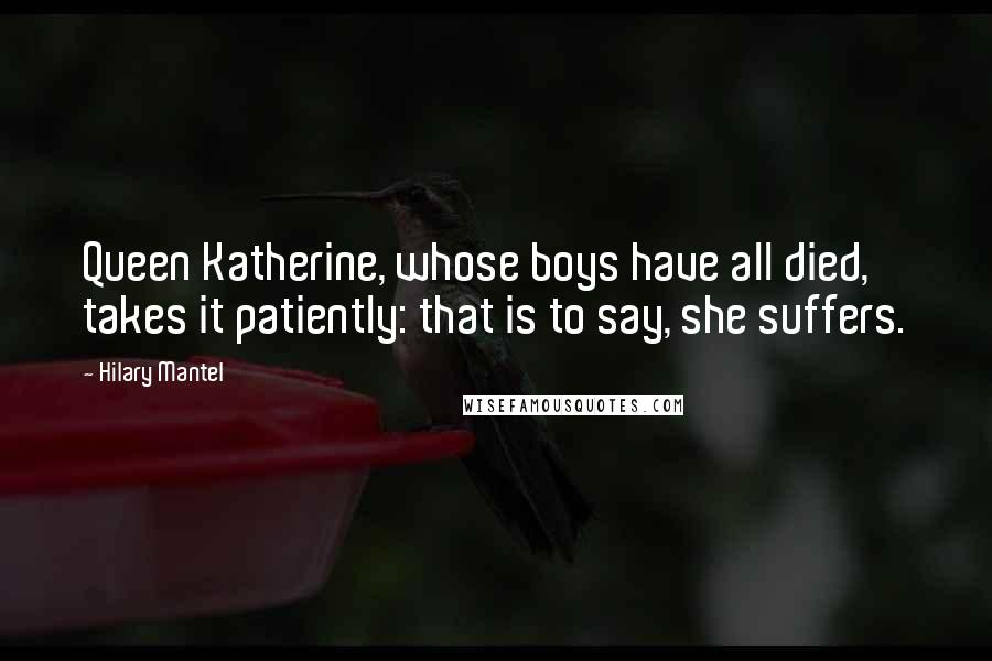 Hilary Mantel Quotes: Queen Katherine, whose boys have all died, takes it patiently: that is to say, she suffers.