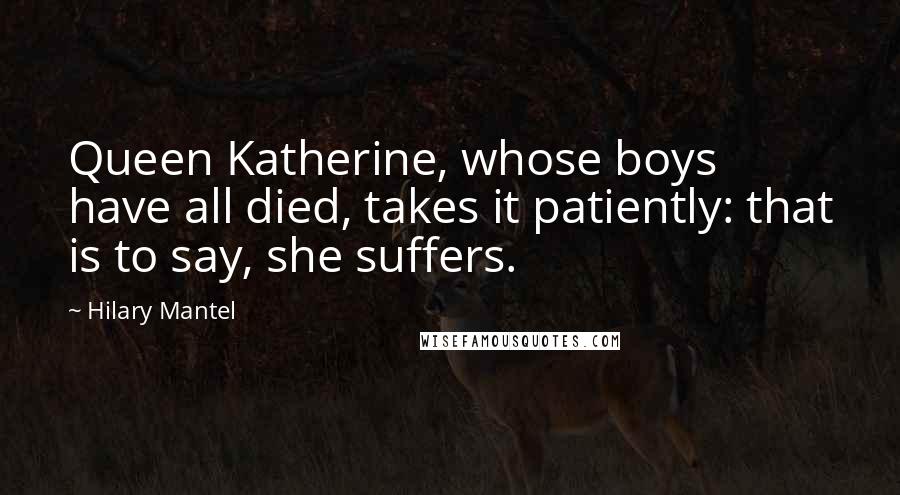 Hilary Mantel Quotes: Queen Katherine, whose boys have all died, takes it patiently: that is to say, she suffers.