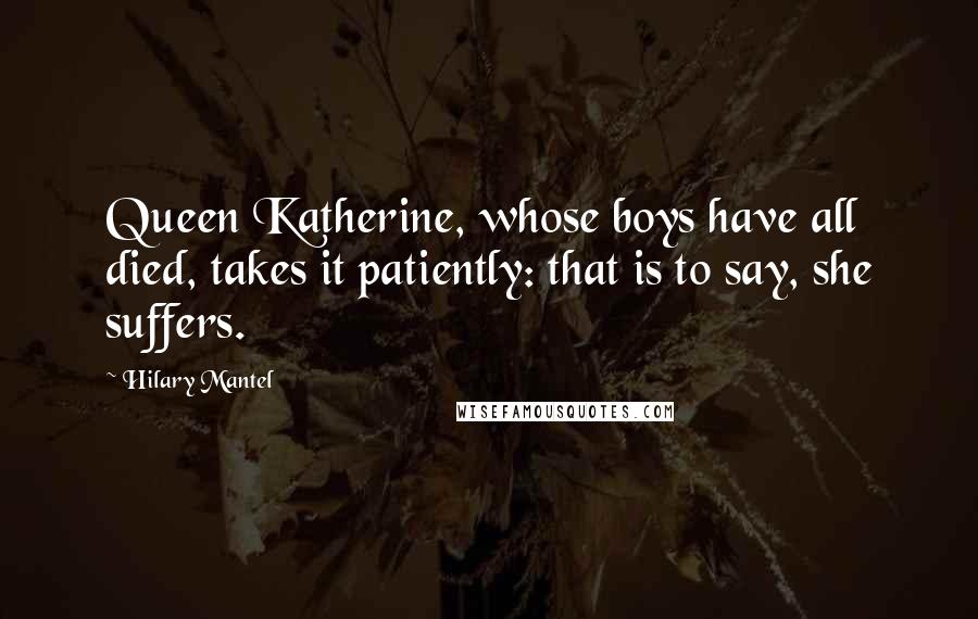 Hilary Mantel Quotes: Queen Katherine, whose boys have all died, takes it patiently: that is to say, she suffers.