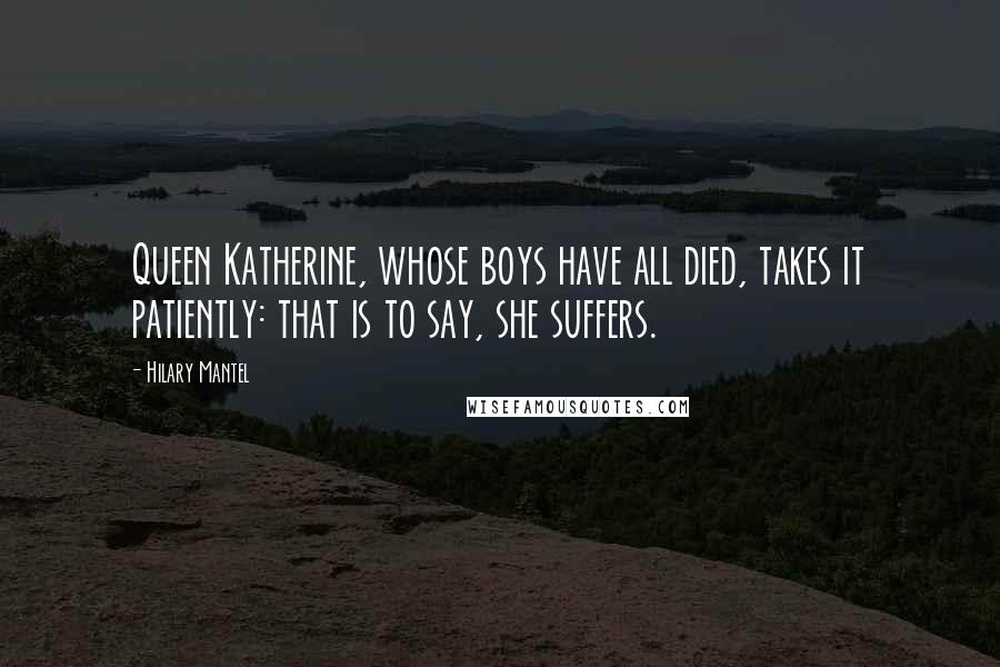 Hilary Mantel Quotes: Queen Katherine, whose boys have all died, takes it patiently: that is to say, she suffers.