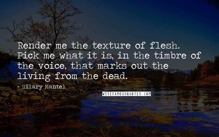 Hilary Mantel Quotes: Render me the texture of flesh. Pick me what it is, in the timbre of the voice, that marks out the living from the dead.