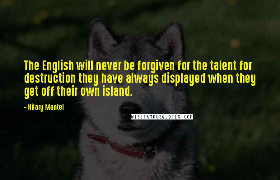 Hilary Mantel Quotes: The English will never be forgiven for the talent for destruction they have always displayed when they get off their own island.