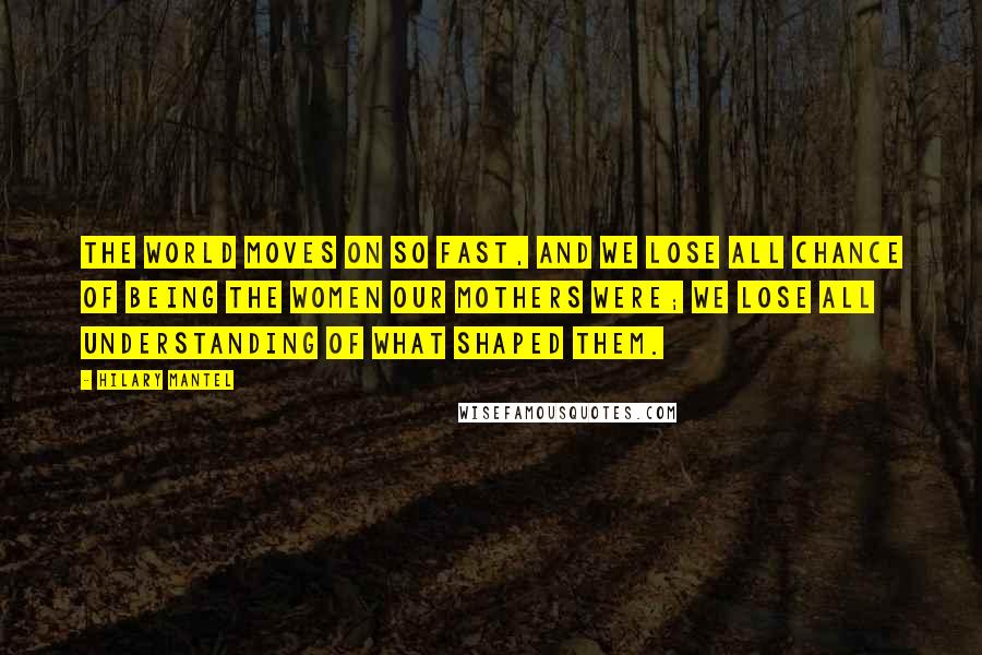 Hilary Mantel Quotes: The world moves on so fast, and we lose all chance of being the women our mothers were; we lose all understanding of what shaped them.