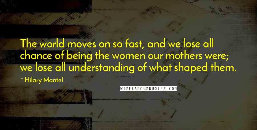 Hilary Mantel Quotes: The world moves on so fast, and we lose all chance of being the women our mothers were; we lose all understanding of what shaped them.